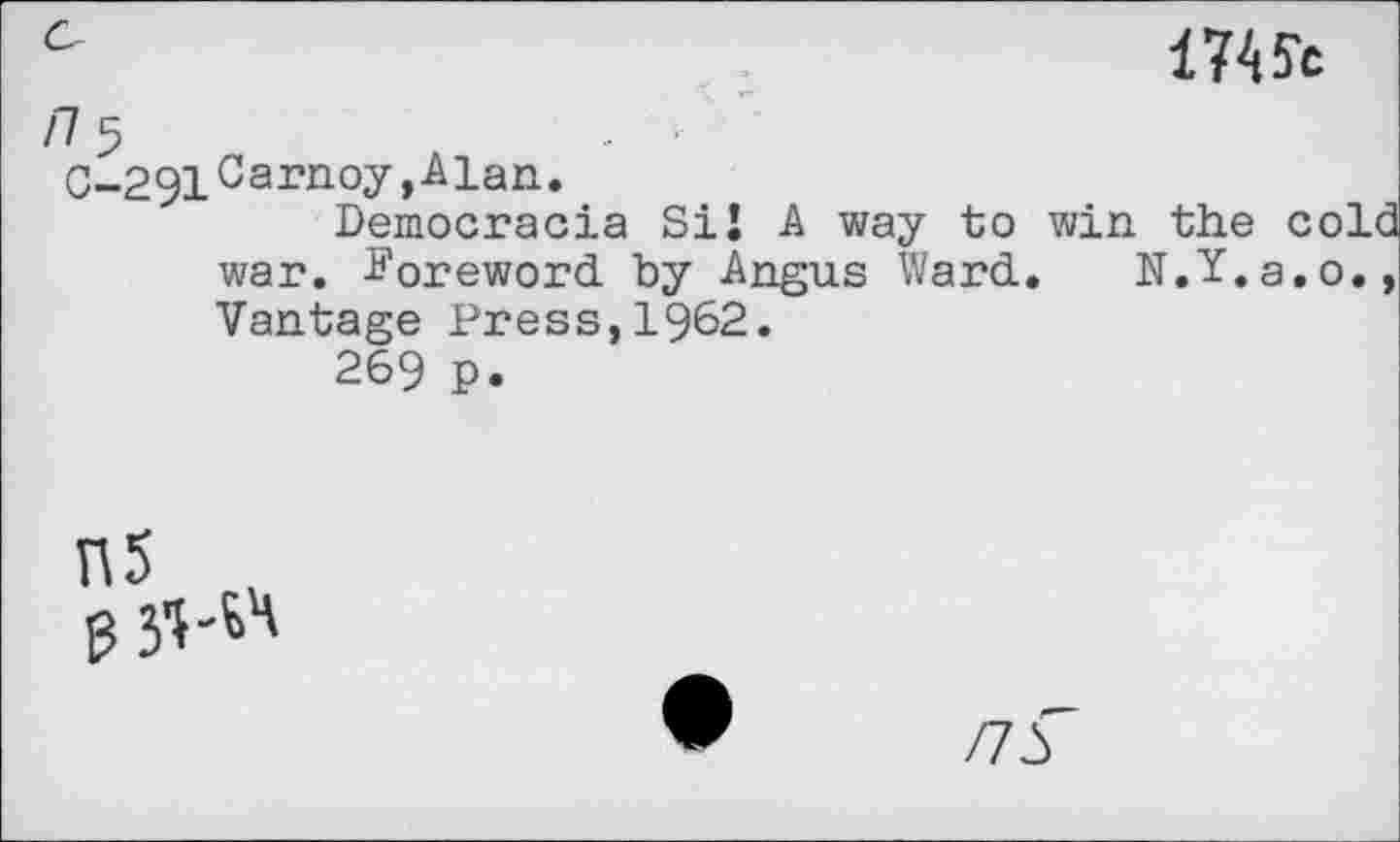 ﻿17^c
/75
0-291 Carnoy, Alan.
Democracia Si! A way to win the cold war. foreword, by Angus Ward.. N.Y.a.o., Vantage Press,1962.
269 P.
55